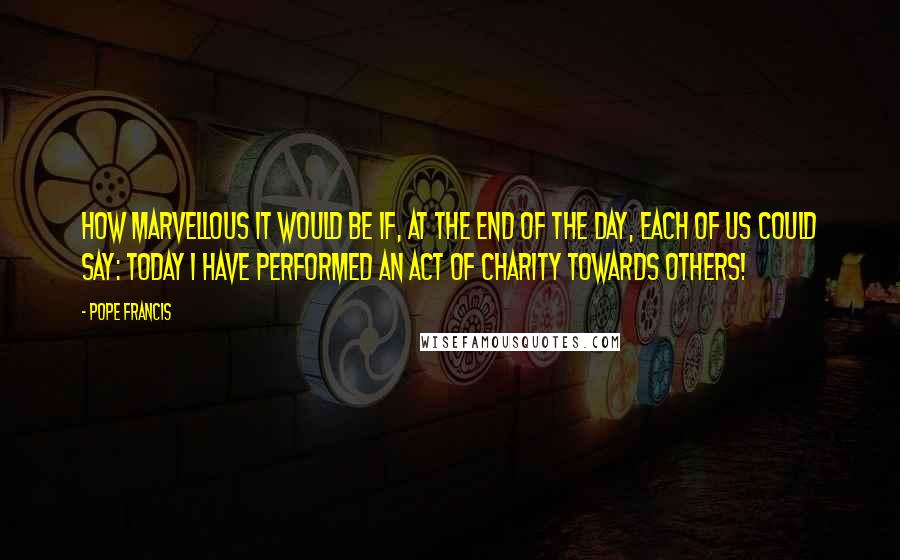 Pope Francis Quotes: How marvellous it would be if, at the end of the day, each of us could say: today I have performed an act of charity towards others!