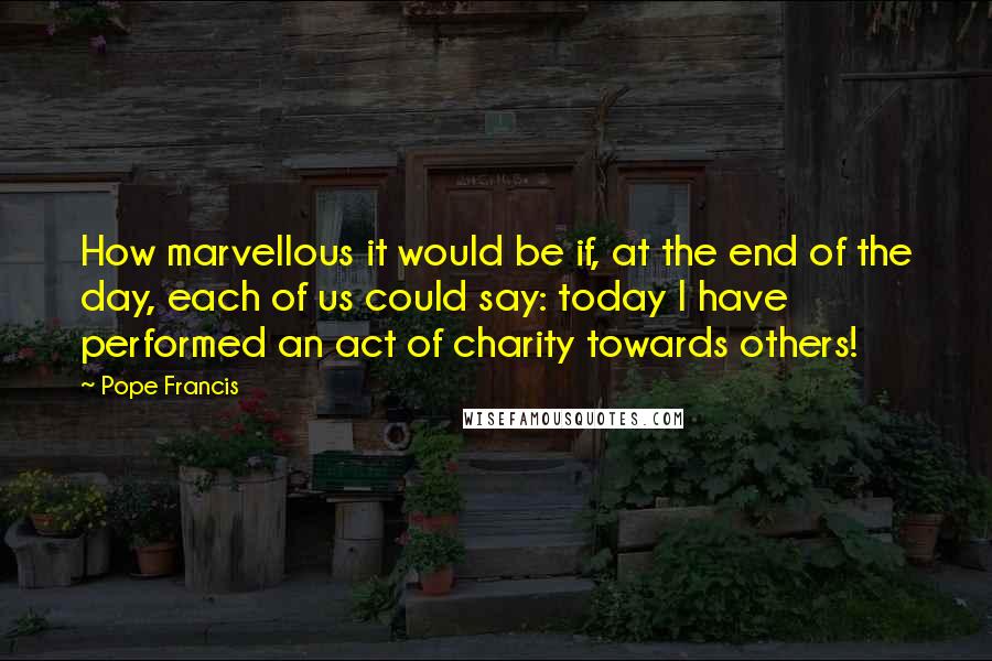 Pope Francis Quotes: How marvellous it would be if, at the end of the day, each of us could say: today I have performed an act of charity towards others!