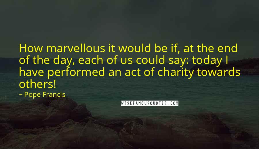 Pope Francis Quotes: How marvellous it would be if, at the end of the day, each of us could say: today I have performed an act of charity towards others!