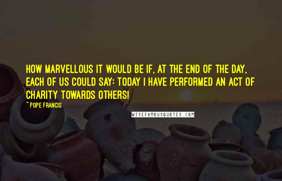 Pope Francis Quotes: How marvellous it would be if, at the end of the day, each of us could say: today I have performed an act of charity towards others!