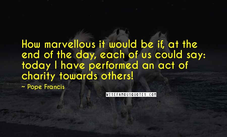 Pope Francis Quotes: How marvellous it would be if, at the end of the day, each of us could say: today I have performed an act of charity towards others!