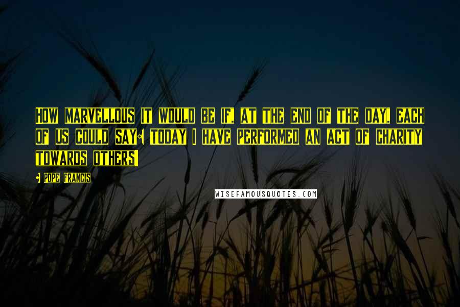 Pope Francis Quotes: How marvellous it would be if, at the end of the day, each of us could say: today I have performed an act of charity towards others!