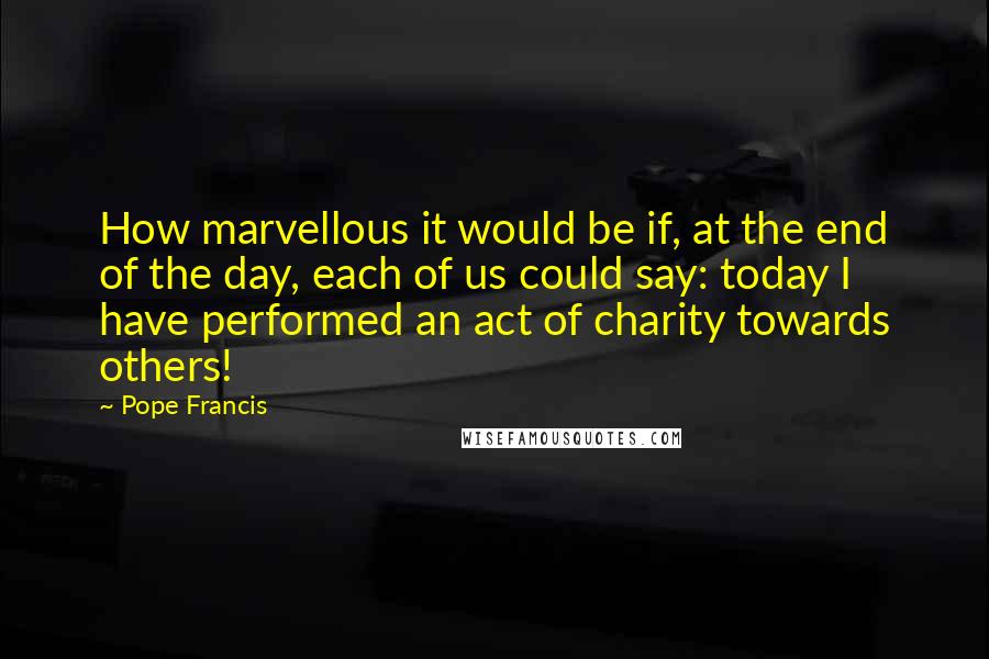 Pope Francis Quotes: How marvellous it would be if, at the end of the day, each of us could say: today I have performed an act of charity towards others!