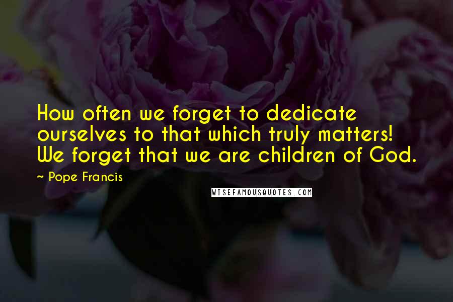 Pope Francis Quotes: How often we forget to dedicate ourselves to that which truly matters! We forget that we are children of God.