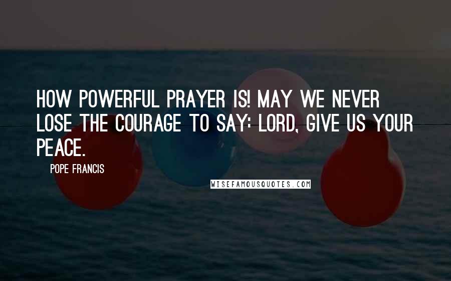 Pope Francis Quotes: How powerful prayer is! May we never lose the courage to say: Lord, give us your peace.