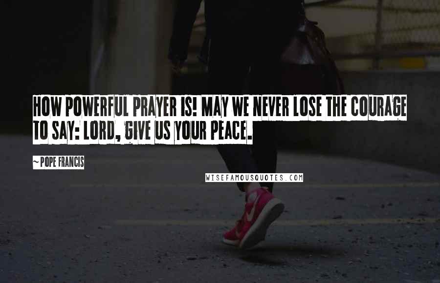 Pope Francis Quotes: How powerful prayer is! May we never lose the courage to say: Lord, give us your peace.
