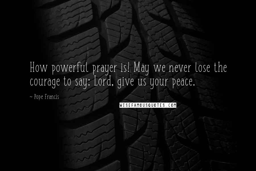 Pope Francis Quotes: How powerful prayer is! May we never lose the courage to say: Lord, give us your peace.