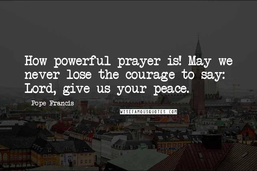 Pope Francis Quotes: How powerful prayer is! May we never lose the courage to say: Lord, give us your peace.