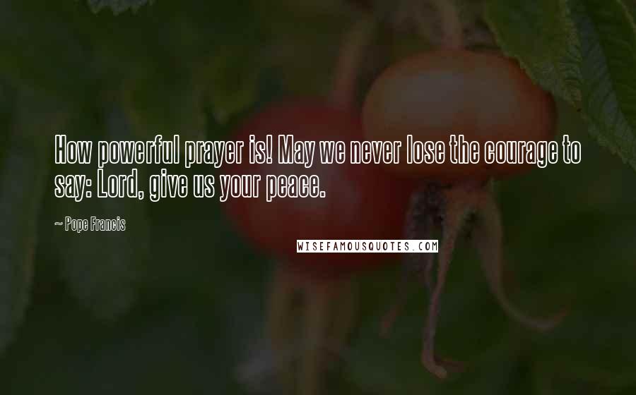 Pope Francis Quotes: How powerful prayer is! May we never lose the courage to say: Lord, give us your peace.