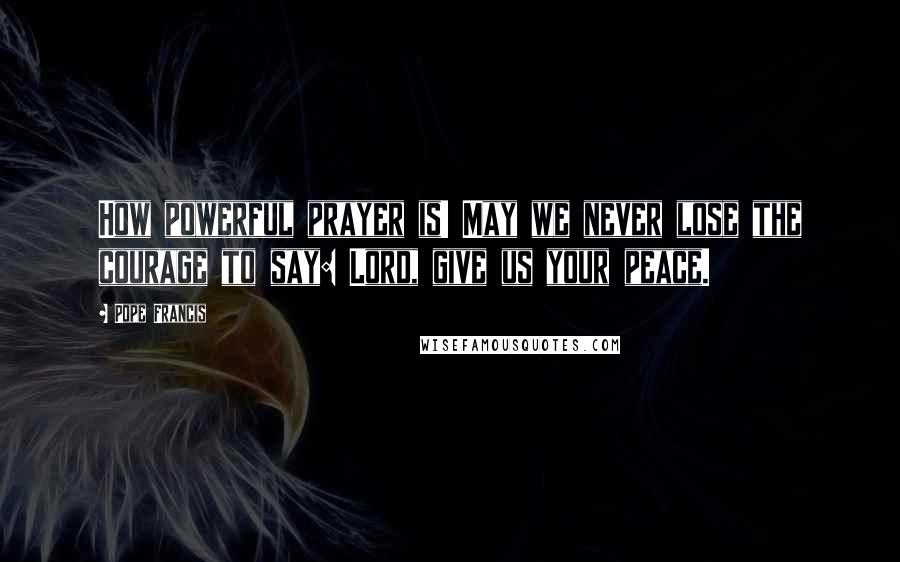 Pope Francis Quotes: How powerful prayer is! May we never lose the courage to say: Lord, give us your peace.