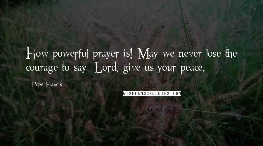 Pope Francis Quotes: How powerful prayer is! May we never lose the courage to say: Lord, give us your peace.
