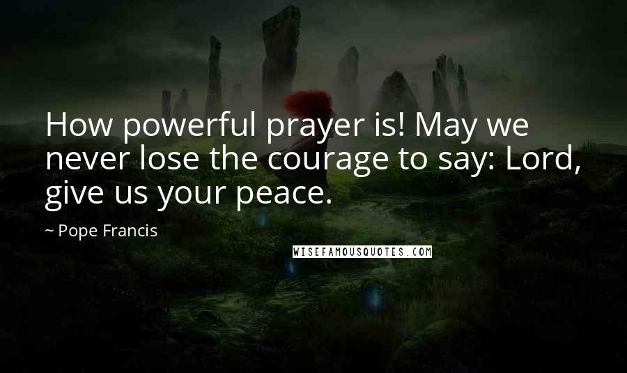 Pope Francis Quotes: How powerful prayer is! May we never lose the courage to say: Lord, give us your peace.