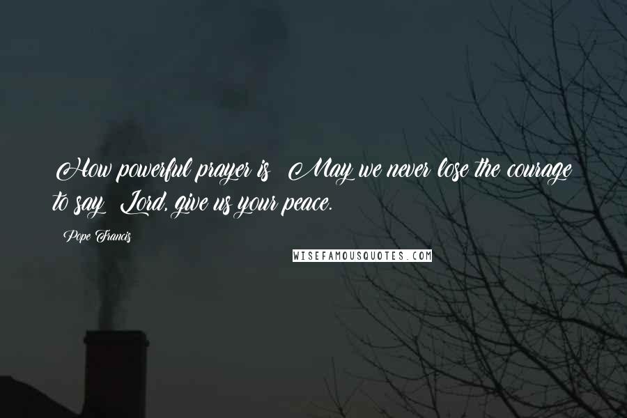 Pope Francis Quotes: How powerful prayer is! May we never lose the courage to say: Lord, give us your peace.