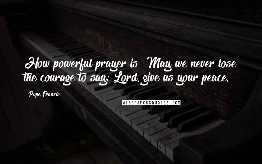 Pope Francis Quotes: How powerful prayer is! May we never lose the courage to say: Lord, give us your peace.