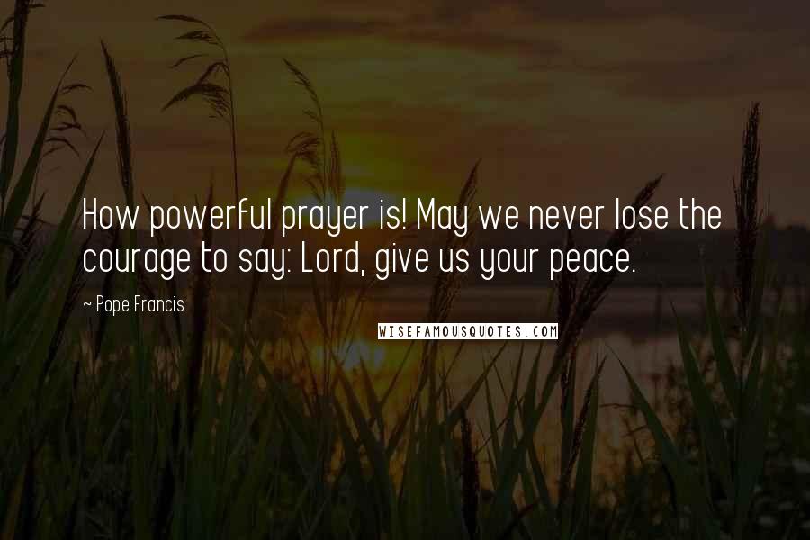 Pope Francis Quotes: How powerful prayer is! May we never lose the courage to say: Lord, give us your peace.