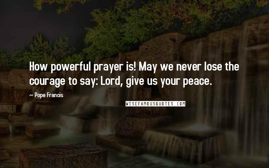 Pope Francis Quotes: How powerful prayer is! May we never lose the courage to say: Lord, give us your peace.