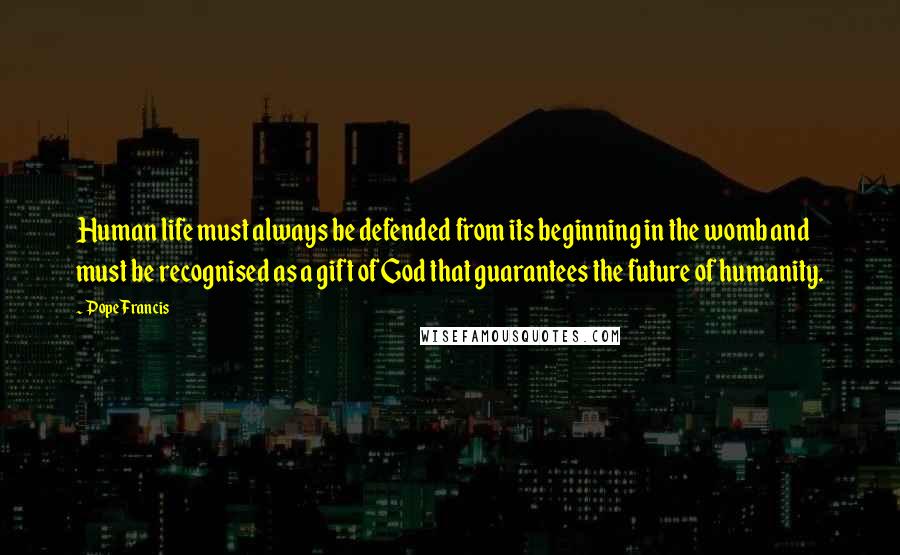 Pope Francis Quotes: Human life must always be defended from its beginning in the womb and must be recognised as a gift of God that guarantees the future of humanity.