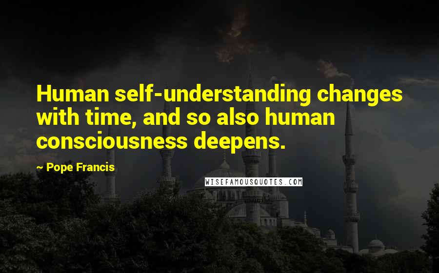 Pope Francis Quotes: Human self-understanding changes with time, and so also human consciousness deepens.