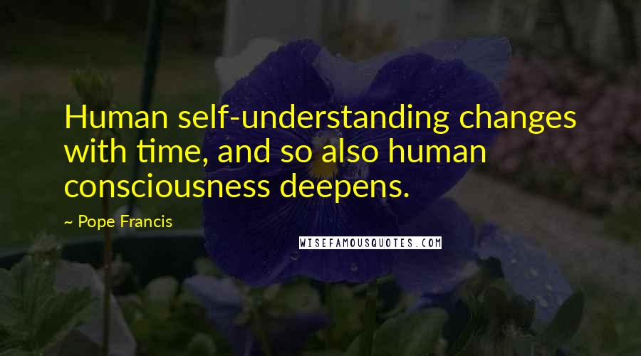 Pope Francis Quotes: Human self-understanding changes with time, and so also human consciousness deepens.