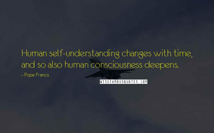 Pope Francis Quotes: Human self-understanding changes with time, and so also human consciousness deepens.