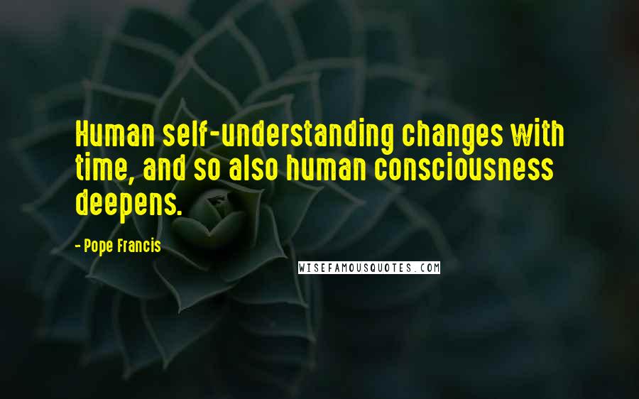 Pope Francis Quotes: Human self-understanding changes with time, and so also human consciousness deepens.