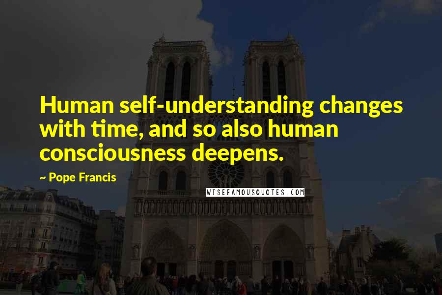 Pope Francis Quotes: Human self-understanding changes with time, and so also human consciousness deepens.