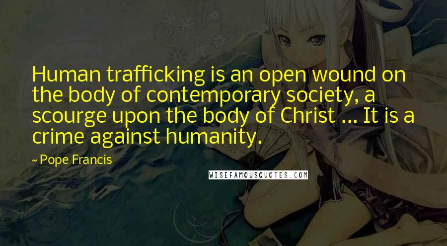 Pope Francis Quotes: Human trafficking is an open wound on the body of contemporary society, a scourge upon the body of Christ ... It is a crime against humanity.