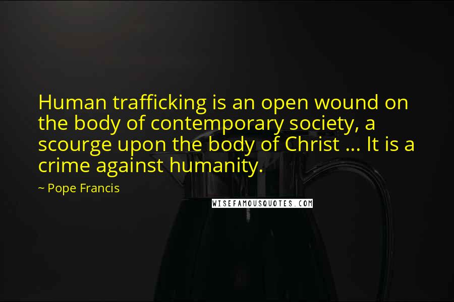 Pope Francis Quotes: Human trafficking is an open wound on the body of contemporary society, a scourge upon the body of Christ ... It is a crime against humanity.