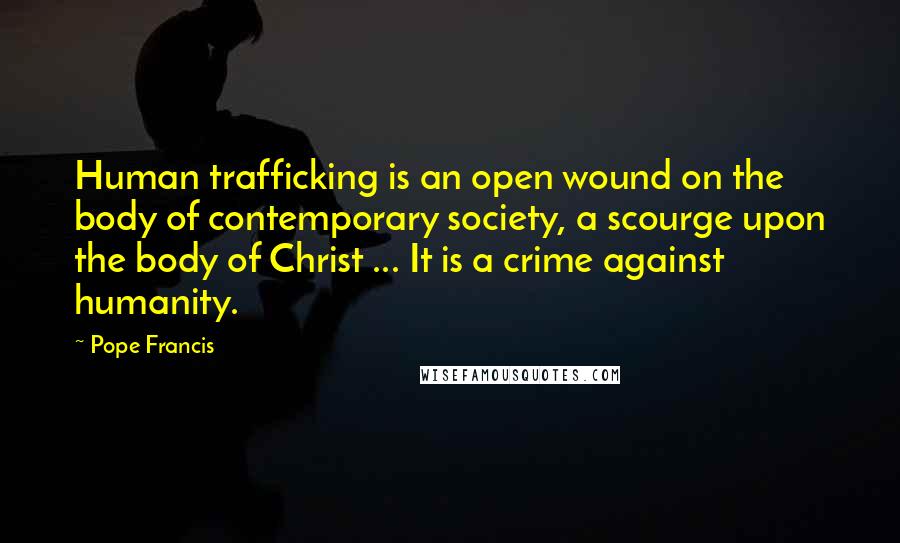 Pope Francis Quotes: Human trafficking is an open wound on the body of contemporary society, a scourge upon the body of Christ ... It is a crime against humanity.