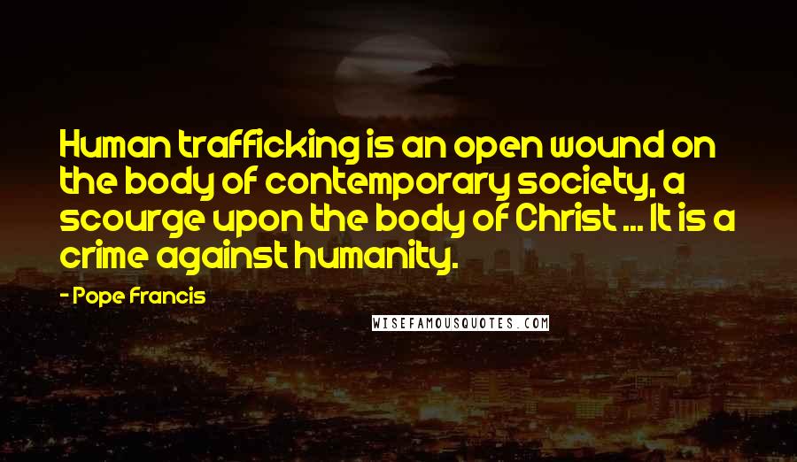 Pope Francis Quotes: Human trafficking is an open wound on the body of contemporary society, a scourge upon the body of Christ ... It is a crime against humanity.