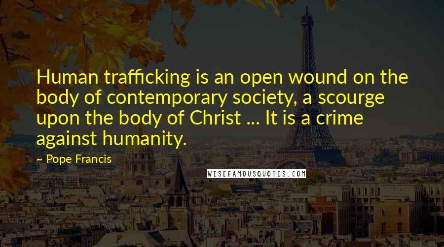 Pope Francis Quotes: Human trafficking is an open wound on the body of contemporary society, a scourge upon the body of Christ ... It is a crime against humanity.