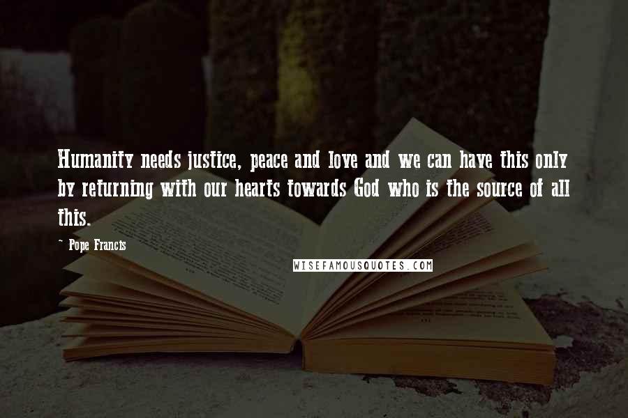 Pope Francis Quotes: Humanity needs justice, peace and love and we can have this only by returning with our hearts towards God who is the source of all this.