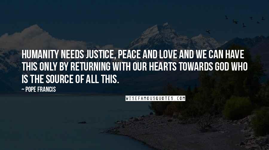 Pope Francis Quotes: Humanity needs justice, peace and love and we can have this only by returning with our hearts towards God who is the source of all this.