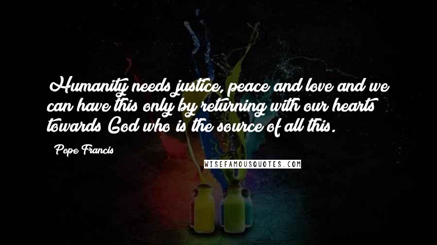 Pope Francis Quotes: Humanity needs justice, peace and love and we can have this only by returning with our hearts towards God who is the source of all this.