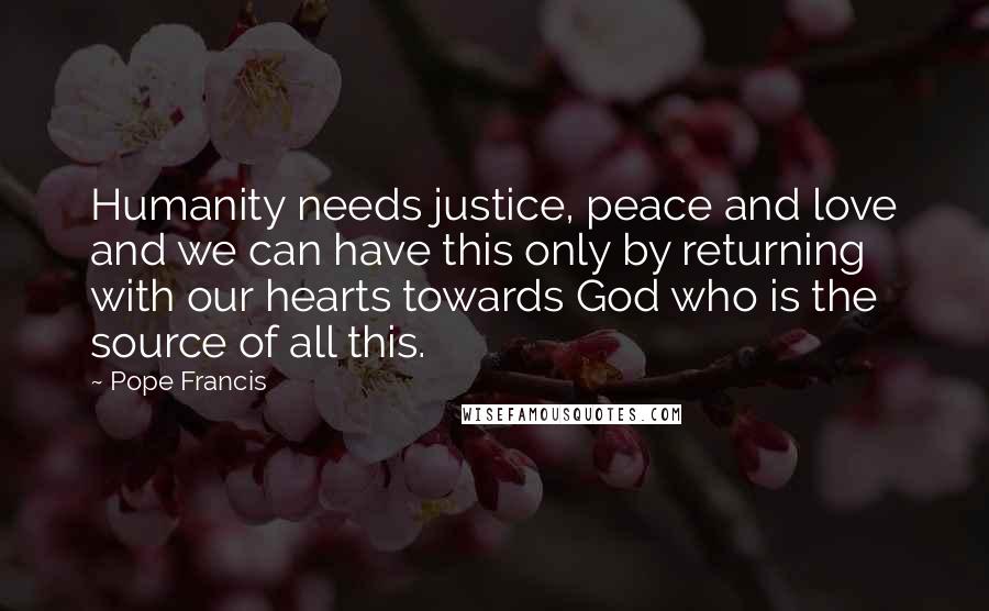 Pope Francis Quotes: Humanity needs justice, peace and love and we can have this only by returning with our hearts towards God who is the source of all this.