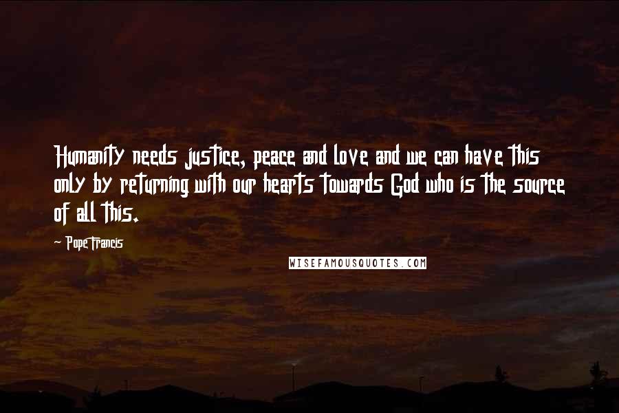 Pope Francis Quotes: Humanity needs justice, peace and love and we can have this only by returning with our hearts towards God who is the source of all this.