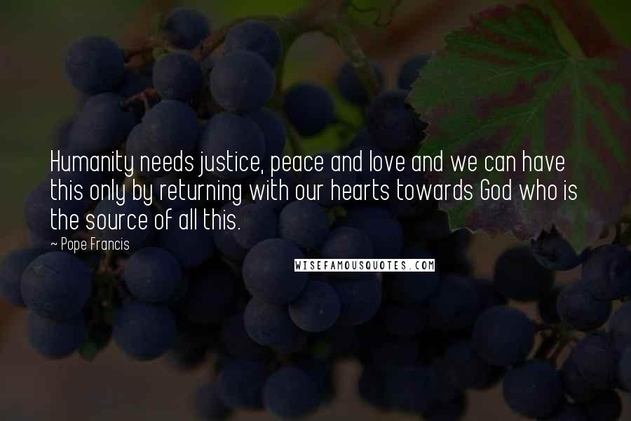Pope Francis Quotes: Humanity needs justice, peace and love and we can have this only by returning with our hearts towards God who is the source of all this.