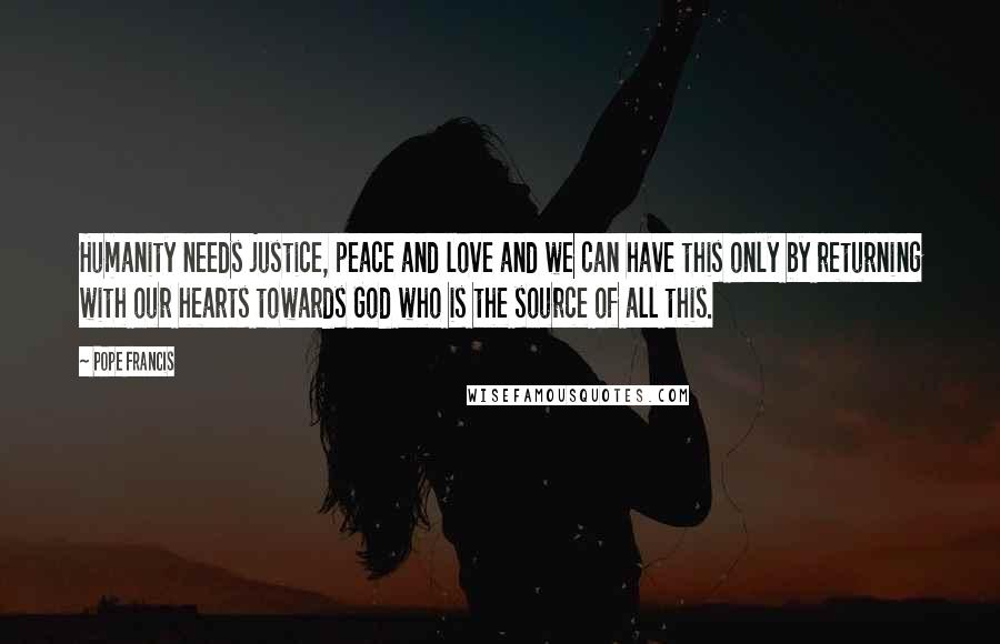 Pope Francis Quotes: Humanity needs justice, peace and love and we can have this only by returning with our hearts towards God who is the source of all this.