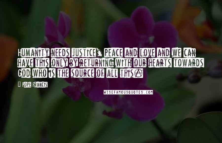 Pope Francis Quotes: Humanity needs justice, peace and love and we can have this only by returning with our hearts towards God who is the source of all this.