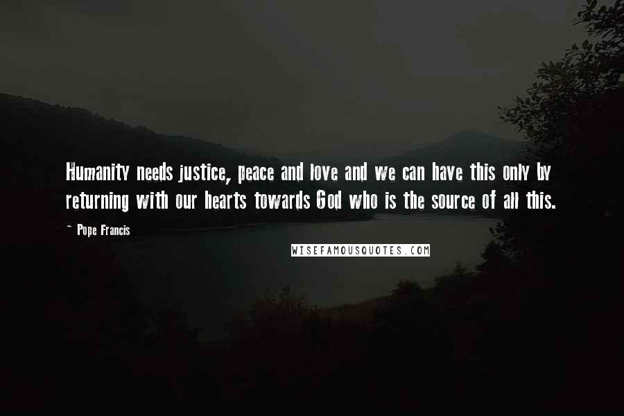 Pope Francis Quotes: Humanity needs justice, peace and love and we can have this only by returning with our hearts towards God who is the source of all this.