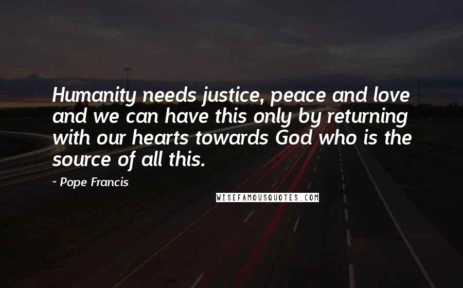 Pope Francis Quotes: Humanity needs justice, peace and love and we can have this only by returning with our hearts towards God who is the source of all this.
