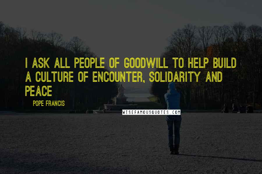 Pope Francis Quotes: I ask all people of goodwill to help build a culture of encounter, solidarity and peace