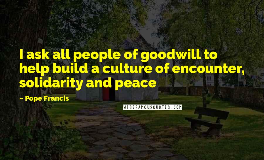 Pope Francis Quotes: I ask all people of goodwill to help build a culture of encounter, solidarity and peace