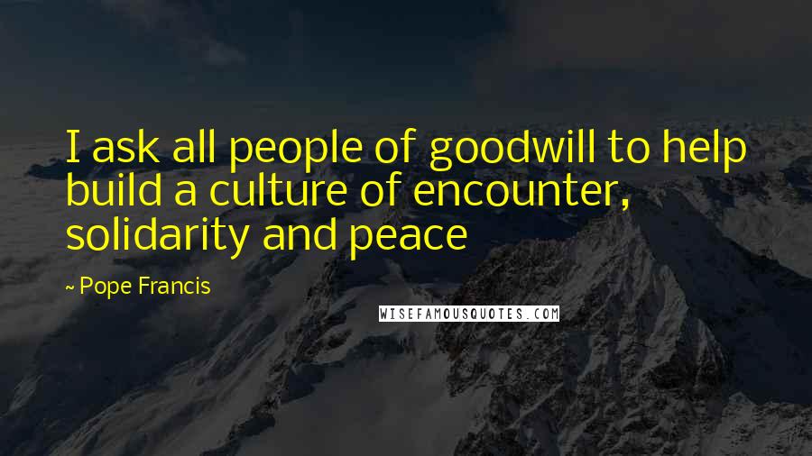 Pope Francis Quotes: I ask all people of goodwill to help build a culture of encounter, solidarity and peace
