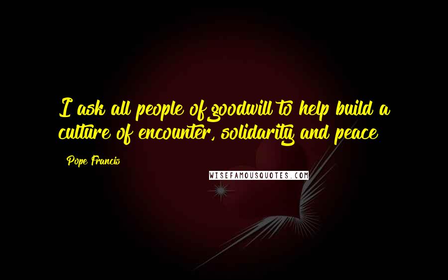 Pope Francis Quotes: I ask all people of goodwill to help build a culture of encounter, solidarity and peace