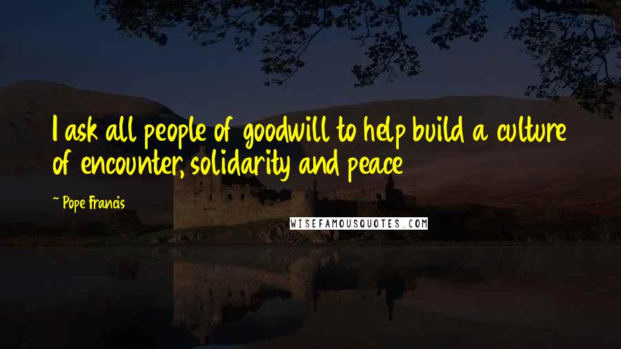 Pope Francis Quotes: I ask all people of goodwill to help build a culture of encounter, solidarity and peace