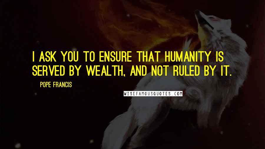 Pope Francis Quotes: I ask you to ensure that humanity is served by wealth, and not ruled by it.