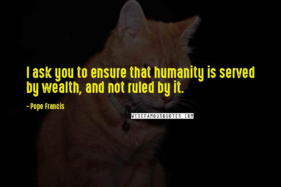 Pope Francis Quotes: I ask you to ensure that humanity is served by wealth, and not ruled by it.