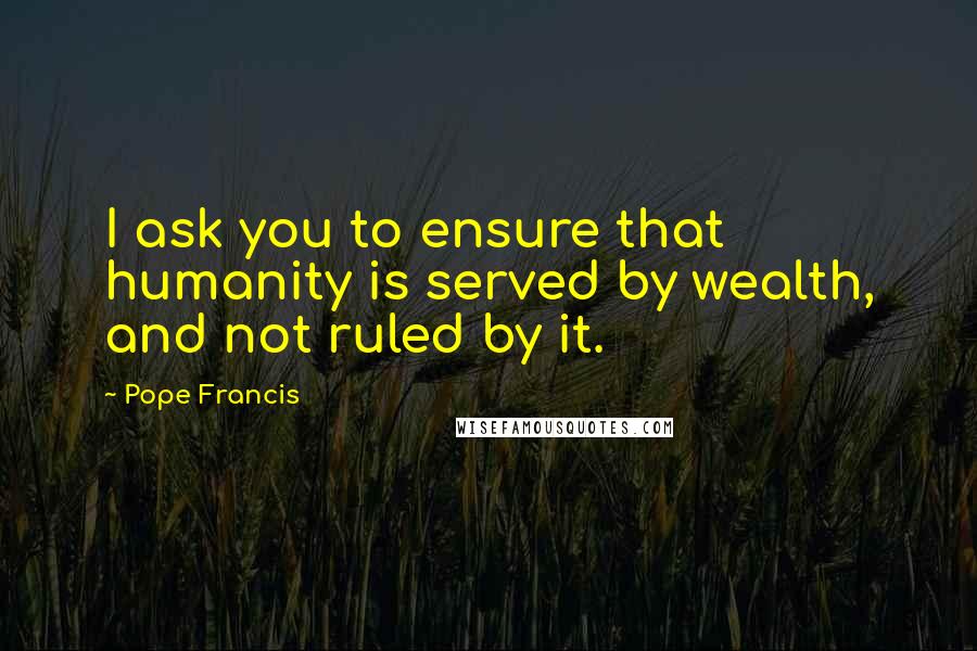 Pope Francis Quotes: I ask you to ensure that humanity is served by wealth, and not ruled by it.