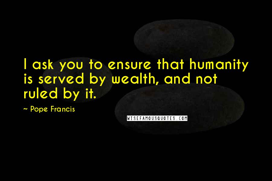 Pope Francis Quotes: I ask you to ensure that humanity is served by wealth, and not ruled by it.